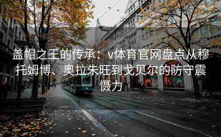 盖帽之王的传承：v体育官网盘点从穆托姆博、奥拉朱旺到戈贝尔的防守震慑力