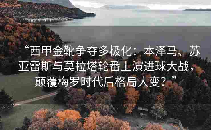 “西甲金靴争夺多极化：本泽马、苏亚雷斯与莫拉塔轮番上演进球大战，颠覆梅罗时代后格局大变？”