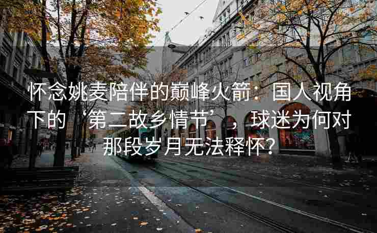 怀念姚麦陪伴的巅峰火箭：国人视角下的‘第二故乡情节’，球迷为何对那段岁月无法释怀？