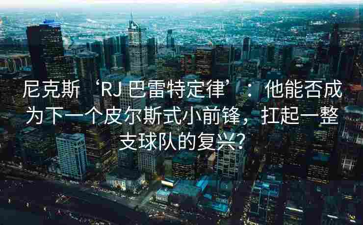 尼克斯‘RJ 巴雷特定律’：他能否成为下一个皮尔斯式小前锋，扛起一整支球队的复兴？