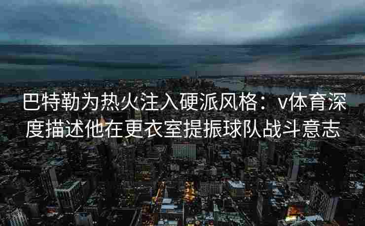 巴特勒为热火注入硬派风格：v体育深度描述他在更衣室提振球队战斗意志