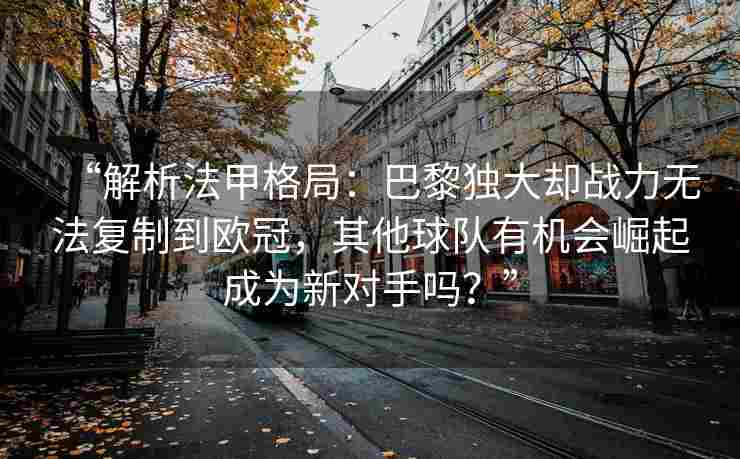 “解析法甲格局：巴黎独大却战力无法复制到欧冠，其他球队有机会崛起成为新对手吗？”
