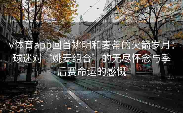 v体育app回首姚明和麦蒂的火箭岁月：球迷对‘姚麦组合’的无尽怀念与季后赛命运的感慨