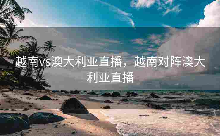 越南vs澳大利亚直播，越南对阵澳大利亚直播