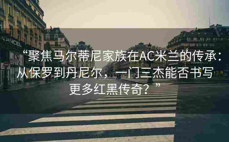 “聚焦马尔蒂尼家族在AC米兰的传承：从保罗到丹尼尔，一门三杰能否书写更多红黑传奇？”