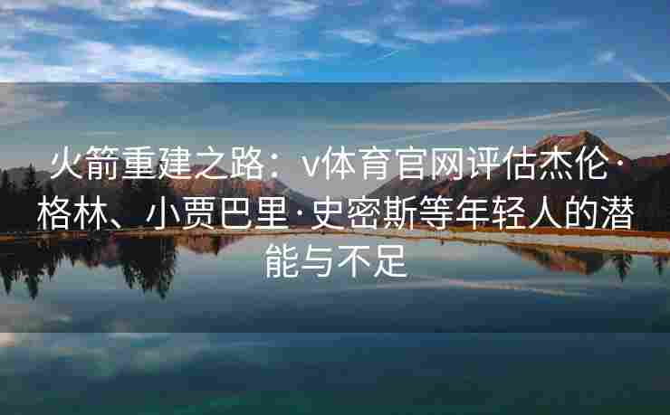 火箭重建之路：v体育官网评估杰伦·格林、小贾巴里·史密斯等年轻人的潜能与不足