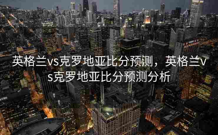 英格兰vs克罗地亚比分预测，英格兰vs克罗地亚比分预测分析