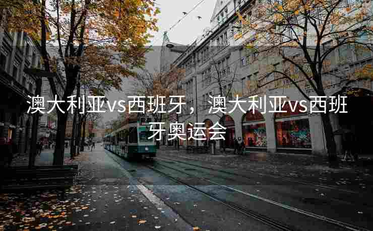 澳大利亚vs西班牙，澳大利亚vs西班牙奥运会