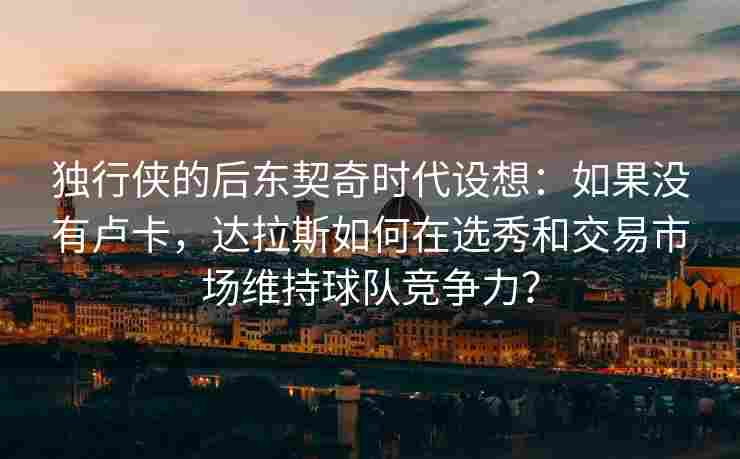 独行侠的后东契奇时代设想：如果没有卢卡，达拉斯如何在选秀和交易市场维持球队竞争力？