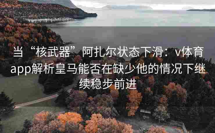 当“核武器”阿扎尔状态下滑：v体育app解析皇马能否在缺少他的情况下继续稳步前进