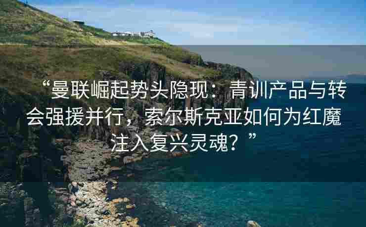 “曼联崛起势头隐现：青训产品与转会强援并行，索尔斯克亚如何为红魔注入复兴灵魂？”