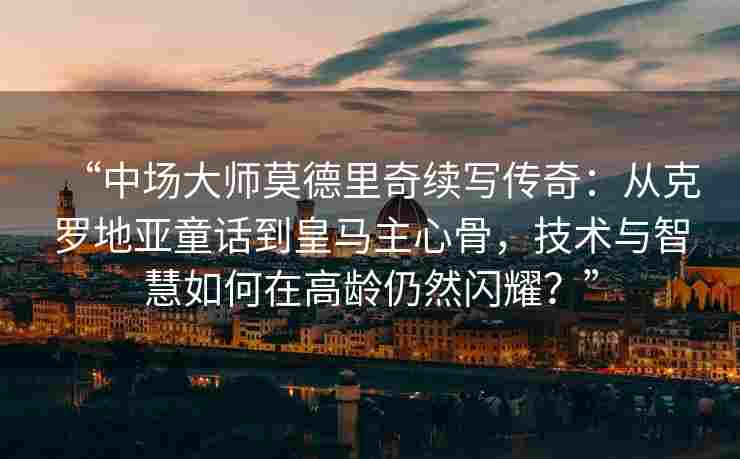 “中场大师莫德里奇续写传奇：从克罗地亚童话到皇马主心骨，技术与智慧如何在高龄仍然闪耀？”