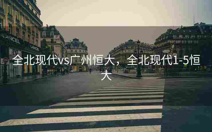 全北现代vs广州恒大，全北现代1-5恒大