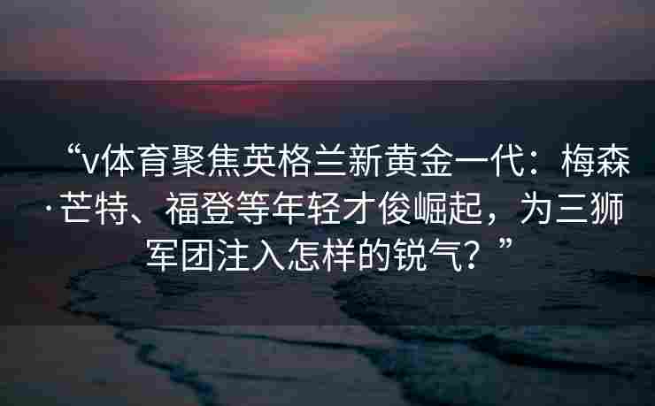 “v体育聚焦英格兰新黄金一代：梅森·芒特、福登等年轻才俊崛起，为三狮军团注入怎样的锐气？”