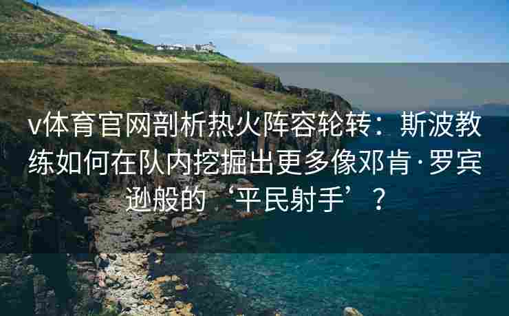 v体育官网剖析热火阵容轮转：斯波教练如何在队内挖掘出更多像邓肯·罗宾逊般的‘平民射手’？