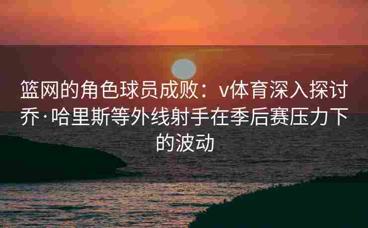 篮网的角色球员成败：v体育深入探讨乔·哈里斯等外线射手在季后赛压力下的波动