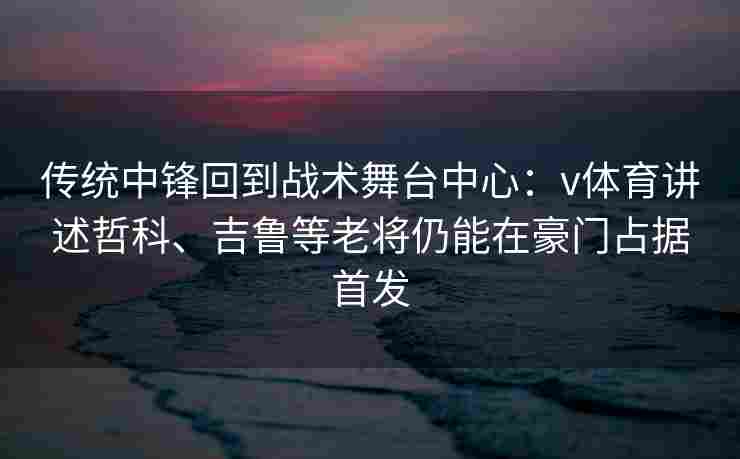 传统中锋回到战术舞台中心：v体育讲述哲科、吉鲁等老将仍能在豪门占据首发