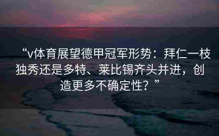 “v体育展望德甲冠军形势：拜仁一枝独秀还是多特、莱比锡齐头并进，创造更多不确定性？”