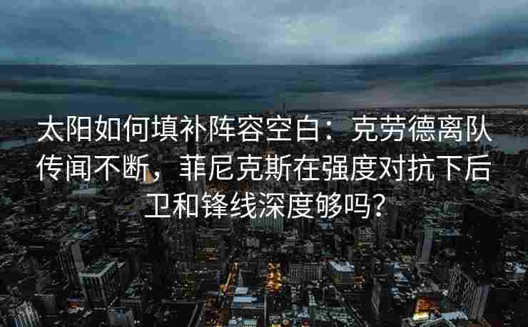 太阳如何填补阵容空白：克劳德离队传闻不断，菲尼克斯在强度对抗下后卫和锋线深度够吗？