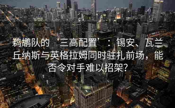 鹈鹕队的‘三高配置’：锡安、瓦兰丘纳斯与英格拉姆同时驻扎前场，能否令对手难以招架？