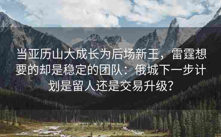 当亚历山大成长为后场新王，雷霆想要的却是稳定的团队：俄城下一步计划是留人还是交易升级？