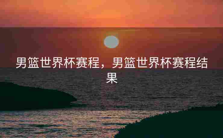 男篮世界杯赛程，男篮世界杯赛程结果