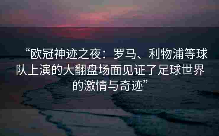 “欧冠神迹之夜：罗马、利物浦等球队上演的大翻盘场面见证了足球世界的激情与奇迹”