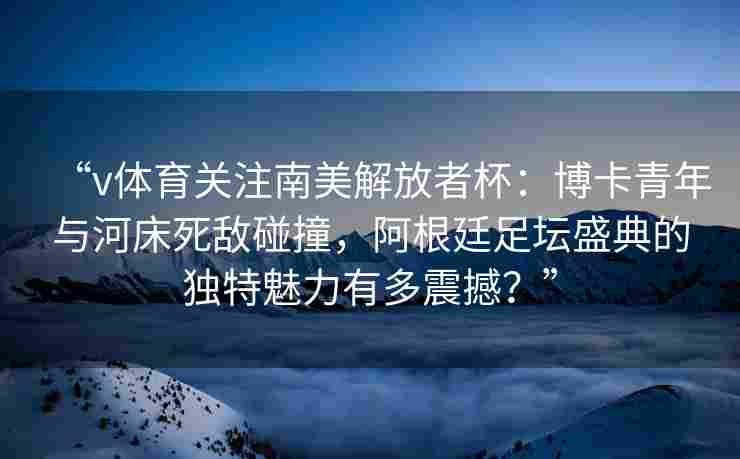 “v体育关注南美解放者杯：博卡青年与河床死敌碰撞，阿根廷足坛盛典的独特魅力有多震撼？”