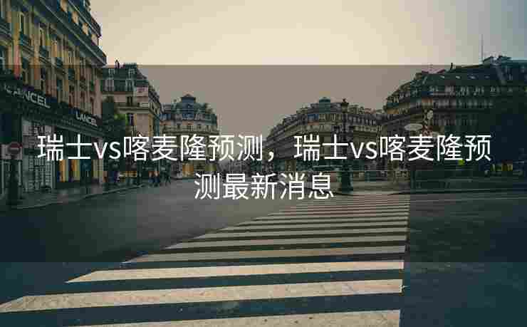 瑞士vs喀麦隆预测，瑞士vs喀麦隆预测最新消息