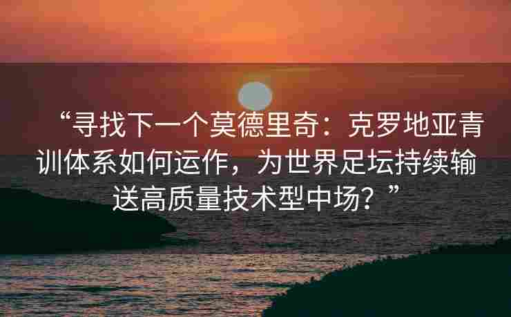 “寻找下一个莫德里奇：克罗地亚青训体系如何运作，为世界足坛持续输送高质量技术型中场？”