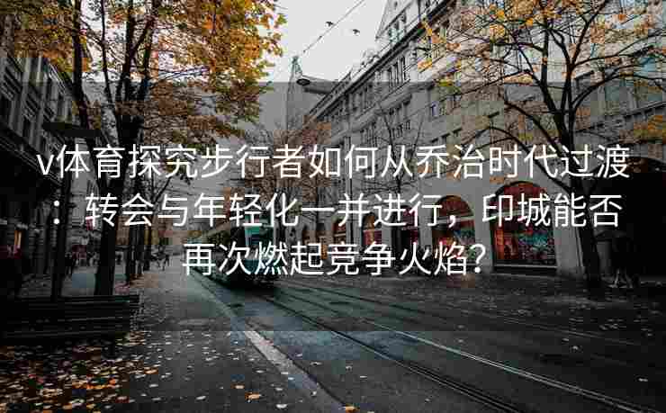 v体育探究步行者如何从乔治时代过渡：转会与年轻化一并进行，印城能否再次燃起竞争火焰？