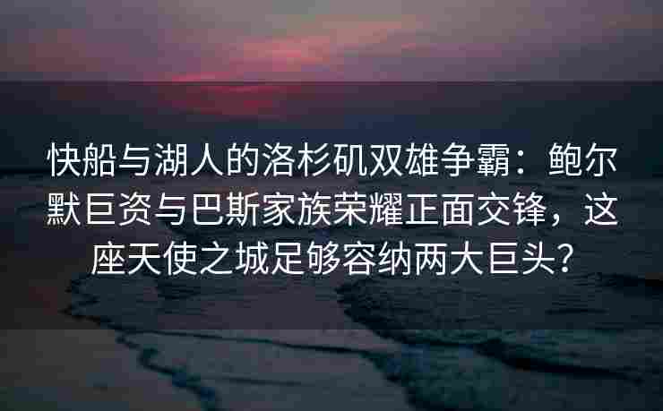快船与湖人的洛杉矶双雄争霸:鲍尔默巨资与巴斯家族荣耀正面交锋,这座天使之城足够容纳两大巨头?