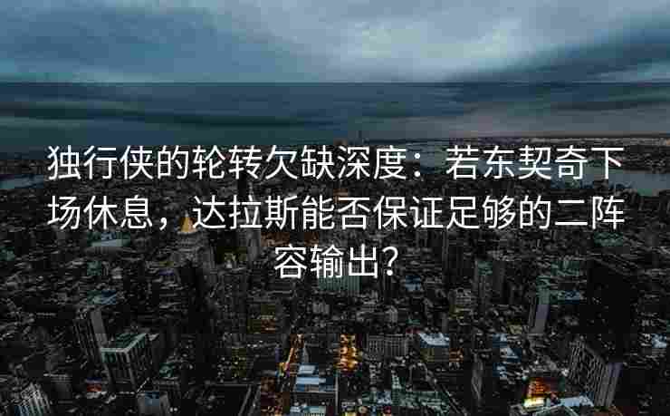 独行侠的轮转欠缺深度：若东契奇下场休息，达拉斯能否保证足够的二阵容输出？