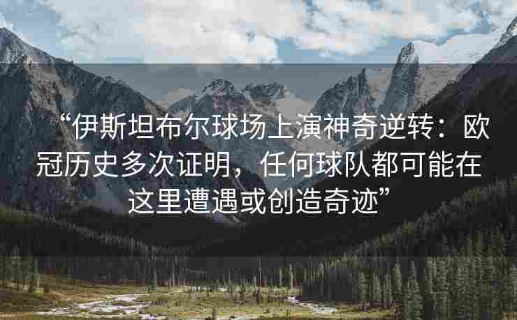 “伊斯坦布尔球场上演神奇逆转：欧冠历史多次证明，任何球队都可能在这里遭遇或创造奇迹”