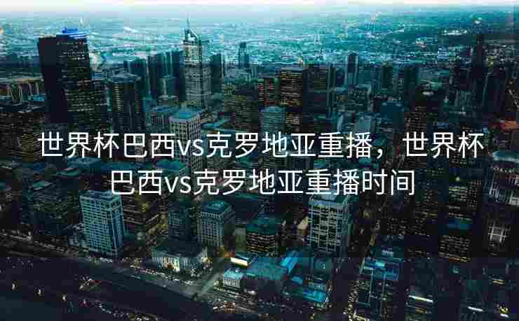 世界杯巴西vs克罗地亚重播，世界杯巴西vs克罗地亚重播时间