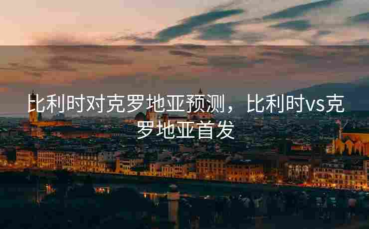 比利时对克罗地亚预测，比利时vs克罗地亚首发