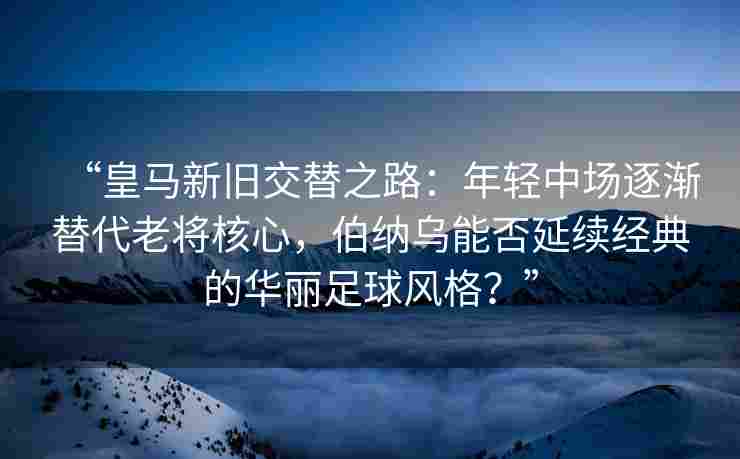 “皇马新旧交替之路：年轻中场逐渐替代老将核心，伯纳乌能否延续经典的华丽足球风格？”