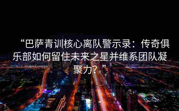 “巴萨青训核心离队警示录：传奇俱乐部如何留住未来之星并维系团队凝聚力？”