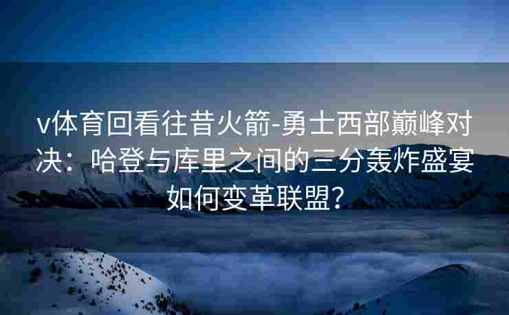 v体育回看往昔火箭-勇士西部巅峰对决：哈登与库里之间的三分轰炸盛宴如何变革联盟？