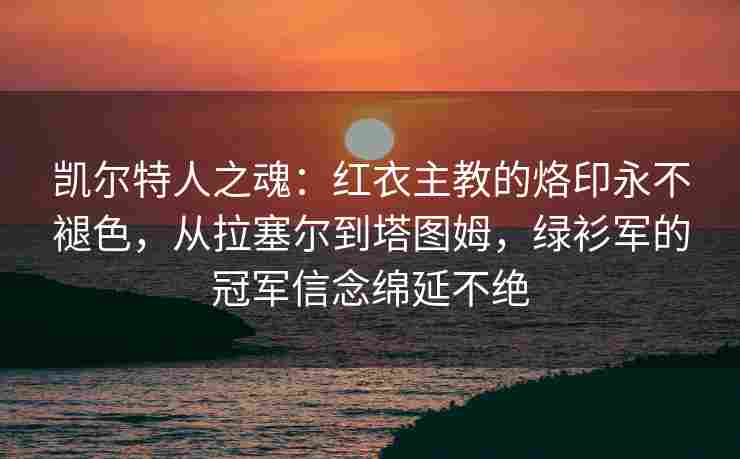 凯尔特人之魂：红衣主教的烙印永不褪色，从拉塞尔到塔图姆，绿衫军的冠军信念绵延不绝