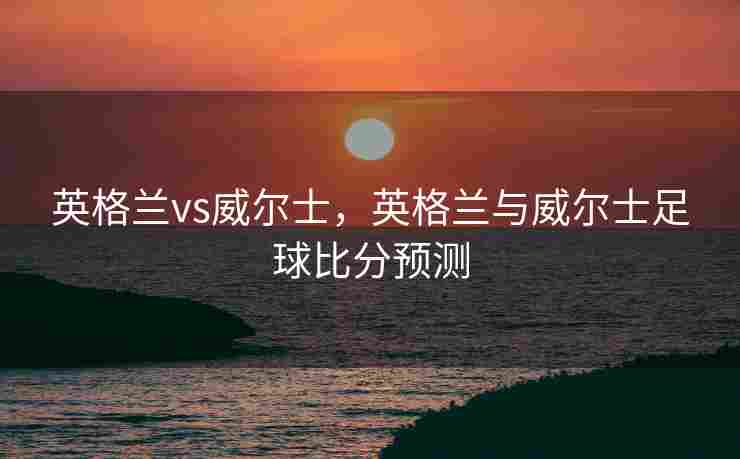 英格兰vs威尔士，英格兰与威尔士足球比分预测
