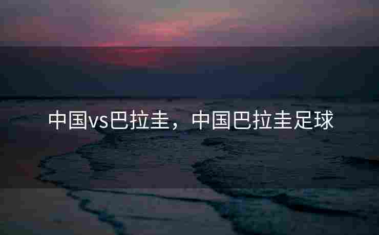 中国vs巴拉圭，中国巴拉圭足球