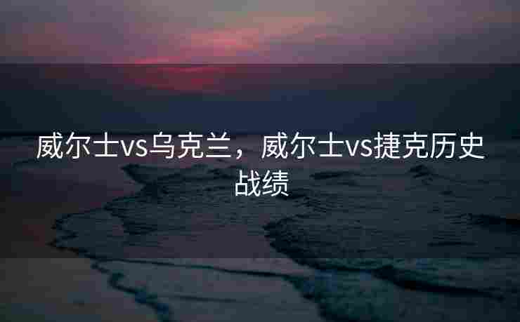 威尔士vs乌克兰，威尔士vs捷克历史战绩