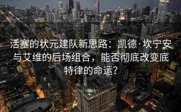 活塞的状元建队新思路：凯德·坎宁安与艾维的后场组合，能否彻底改变底特律的命运？