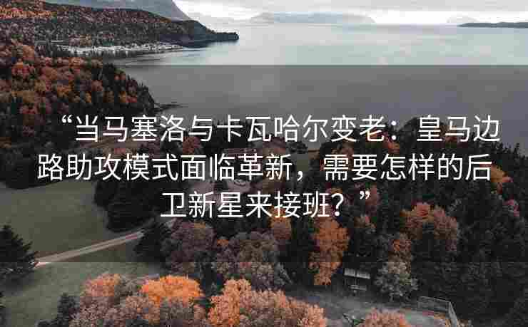 “当马塞洛与卡瓦哈尔变老：皇马边路助攻模式面临革新，需要怎样的后卫新星来接班？”
