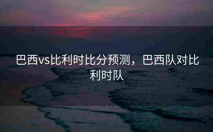 巴西vs比利时比分预测，巴西队对比利时队