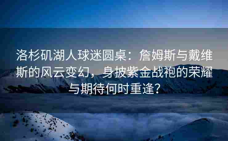 洛杉矶湖人球迷圆桌：詹姆斯与戴维斯的风云变幻，身披紫金战袍的荣耀与期待何时重逢？