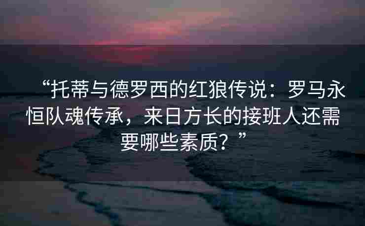 “托蒂与德罗西的红狼传说：罗马永恒队魂传承，来日方长的接班人还需要哪些素质？”