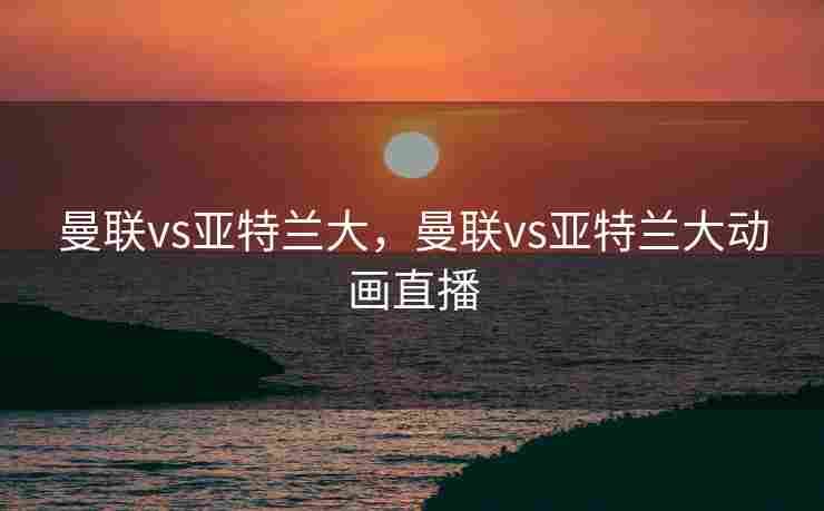 曼联vs亚特兰大，曼联vs亚特兰大动画直播