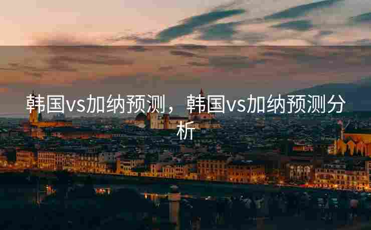 韩国vs加纳预测，韩国vs加纳预测分析